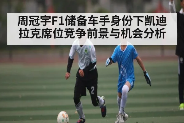周冠宇F1储备车手身份下凯迪拉克席位竞争前景与机会分析