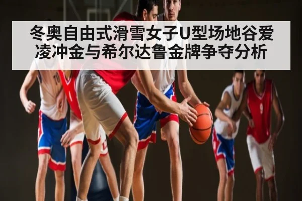 冬奥自由式滑雪女子U型场地谷爱凌冲金与希尔达鲁金牌争夺分析 | KAIYUN SPORTS